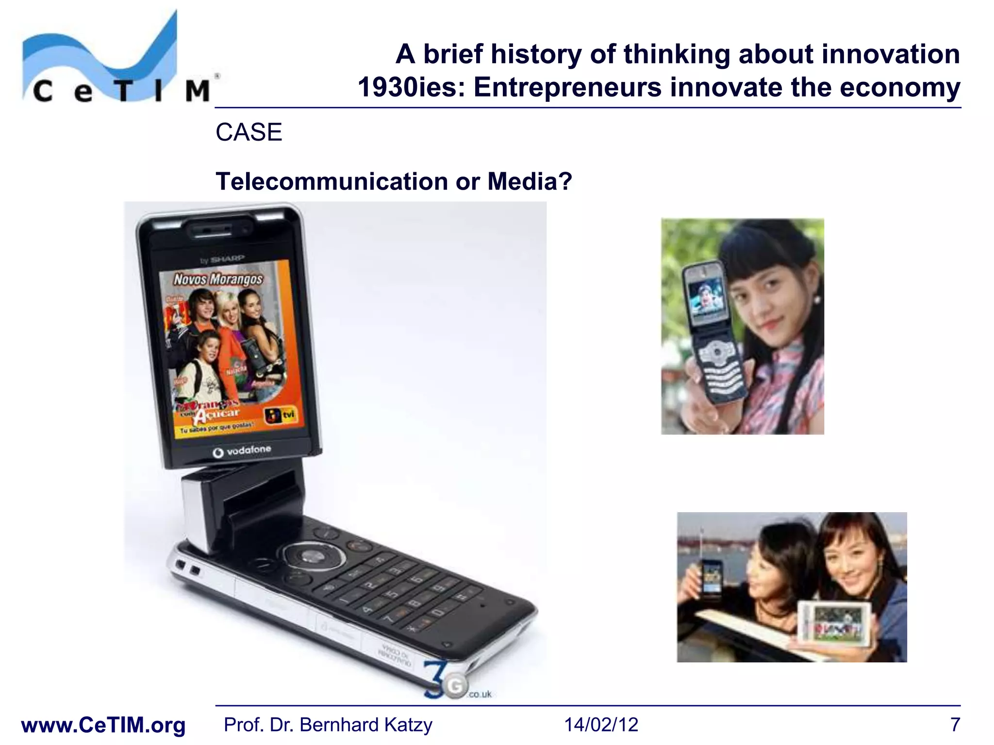 A brief history of thinking about innovation
                               1930ies: Entrepreneurs innovate the economy
                CASE
                Telecommunication or Media?




www.CeTIM.org   Prof. Dr. Bernhard Katzy       14/02/12                      7
 
