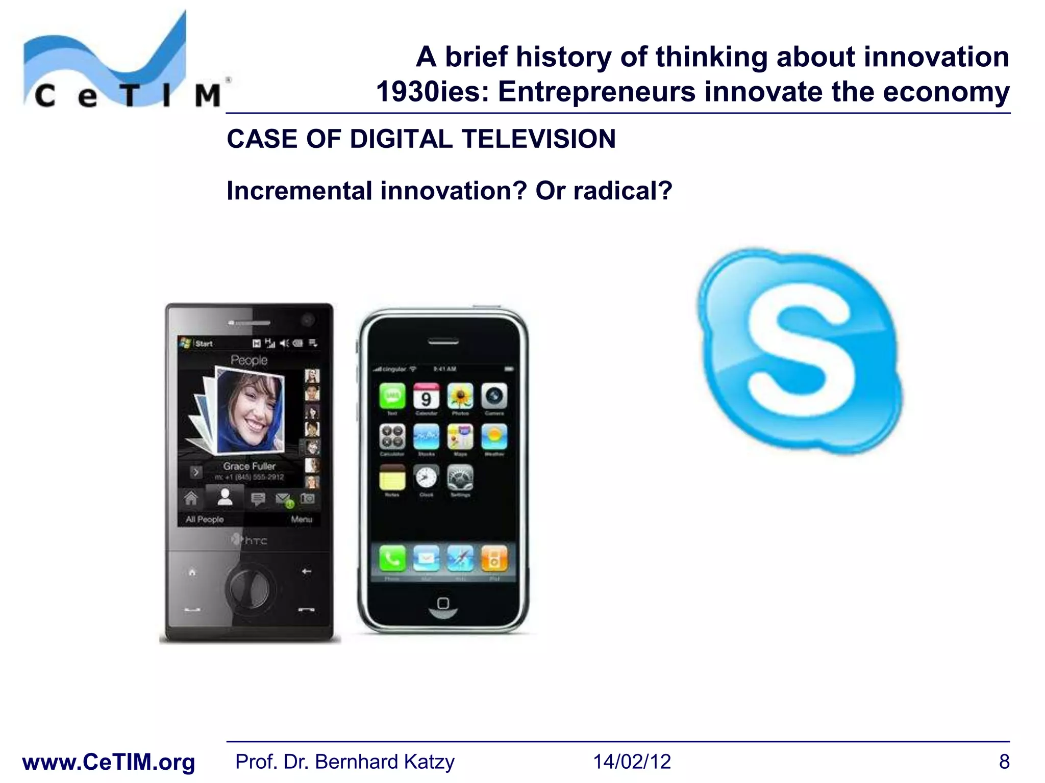A brief history of thinking about innovation
                               1930ies: Entrepreneurs innovate the economy
                CASE OF DIGITAL TELEVISION
                Incremental innovation? Or radical?




www.CeTIM.org   Prof. Dr. Bernhard Katzy       14/02/12                      8
 