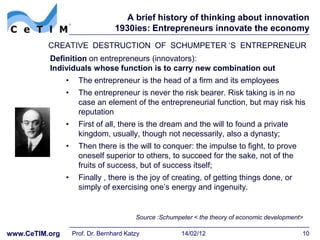 A brief history of thinking about innovation
                                   1930ies: Entrepreneurs innovate the economy
          CREATIVE DESTRUCTION OF SCHUMPETER ‘S ENTREPRENEUR
          Definition on entrepreneurs (innovators):
          Individuals whose function is to carry new combination out
                •     The entrepreneur is the head of a firm and its employees
                •     The entrepreneur is never the risk bearer. Risk taking is in no
                      case an element of the entrepreneurial function, but may risk his
                      reputation
                •     First of all, there is the dream and the will to found a private
                      kingdom, usually, though not necessarily, also a dynasty;
                •     Then there is the will to conquer: the impulse to fight, to prove
                      oneself superior to others, to succeed for the sake, not of the
                      fruits of success, but of success itself;
                •     Finally , there is the joy of creating, of getting things done, or
                      simply of exercising one’s energy and ingenuity.


                                          Source :Schumpeter < the theory of economic development>

www.CeTIM.org       Prof. Dr. Bernhard Katzy             14/02/12                                10
 