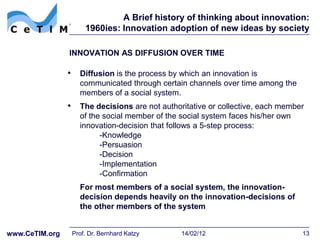 A Brief history of thinking about innovation:
                     1960ies: Innovation adoption of new ideas by society

                INNOVATION AS DIFFUSION OVER TIME

                • Diffusion is the process by which an innovation is
                   communicated through certain channels over time among the
                   members of a social system.
                • The decisions are not authoritative or collective, each member
                   of the social member of the social system faces his/her own
                   innovation-decision that follows a 5-step process:
                         -Knowledge
                         -Persuasion
                         -Decision
                         -Implementation
                         -Confirmation
                   For most members of a social system, the innovation-
                   decision depends heavily on the innovation-decisions of
                   the other members of the system


www.CeTIM.org    Prof. Dr. Bernhard Katzy      14/02/12                          13
 