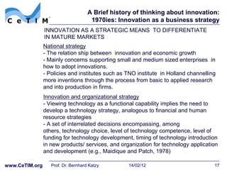 A Brief history of thinking about innovation:
                                      1970ies: Innovation as a business strategy
                INNOVATION AS A STRATEGIC MEANS TO DIFFERENTIATE
                IN MATURE MARKETS
                National strategy
                - The relation ship between innovation and economic growth
                - Mainly concerns supporting small and medium sized enterprises in
                how to adopt innovations.
                - Policies and institutes such as TNO institute in Holland channelling
                more inventions through the process from basic to applied research
                and into production in firms.
                Innovation and organizational strategy
                - Viewing technology as a functional capability implies the need to
                develop a technology strategy, analogous to financial and human
                resource strategies
                - A set of interrelated decisions encompassing, among
                others, technology choice, level of technology competence, level of
                funding for technology development, timing of technology introduction
                in new products/ services, and organization for technology application
                and development (e.g., Maidique and Patch, 1978)

www.CeTIM.org      Prof. Dr. Bernhard Katzy        14/02/12                          17
 