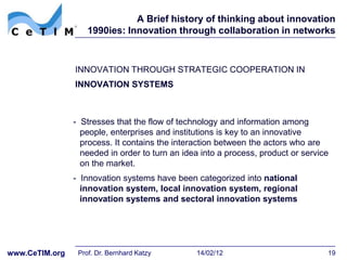 A Brief history of thinking about innovation
                    1990ies: Innovation through collaboration in networks



                INNOVATION THROUGH STRATEGIC COOPERATION IN
                INNOVATION SYSTEMS



                - Stresses that the flow of technology and information among
                  people, enterprises and institutions is key to an innovative
                  process. It contains the interaction between the actors who are
                  needed in order to turn an idea into a process, product or service
                  on the market.
                - Innovation systems have been categorized into national
                  innovation system, local innovation system, regional
                  innovation systems and sectoral innovation systems




www.CeTIM.org    Prof. Dr. Bernhard Katzy       14/02/12                           19
 