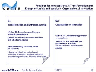 Readings for next sessions 3: Transformation and
                        Entrepreneurship and session 4:Organization of Innovation




    S4:                                               S3:
    Transformation and Entrepreneurship               Organization of Innovation


    •Article 22: Dynamic capabilities and
    strategic management
                                                      •Article 18: Understanding power in
    •Article 36: Creating new ventures from           organizations
    Bell labs Technologies
                                                      •Article 20: The ambidextrous
                                                      organization: managing
    Selective reading (available on the               evolutionary and revolutionary
    blackboard)                                       change

    <Capturing value from technological
    innovation: integration, strategic partnering,
    and licensing decisions> by David Teece 1988




www.CeTIM.org       Prof. Dr. Bernhard Katzy         14/02/12                               25
 
