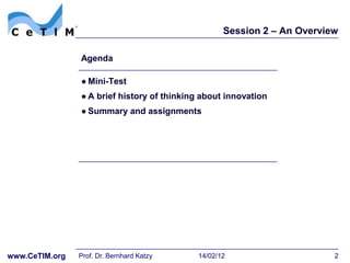 Session 2 – An Overview

                Agenda

                ● Mini-Test
                ● A brief history of thinking about innovation
                ● Summary and assignments




www.CeTIM.org   Prof. Dr. Bernhard Katzy    14/02/12                     2
 