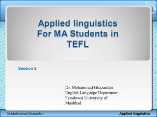 Session 2

Dr. Mohammad Ghazanfari
English Language Department
Fersdowsi University of
Mashhad
Dr.Mohhamad Ghazanfari

Applied linguistics

 