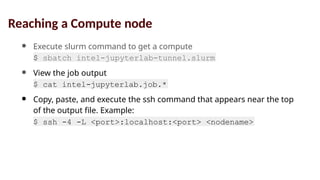 ● Execute slurm command to get a compute
node
$ sbatch intel-jupyterlab-tunnel.slurm
● View the job output
file
$ cat intel-jupyterlab.job.*
● Copy, paste, and execute the ssh command that appears near the top
of the output file. Example:
$ ssh -4 -L <port>:localhost:<port> <nodename>
Reaching a Compute node
 