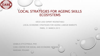 LOCAL STRATEGIES FOR AGEING SKILLS
ECOSYSTEMS
OECD LEED EXPERT ROUNDTABLE
LOCAL ECONOMIC STRATEGIES FOR AGEING LABOUR MARKETS
PARIS, 31 MARCH 2015
IZABELA STYCZYŃSKA, PHD
CASE-CENTER FOR SOCIAL AND ECONOMIC RESEARCH
WARSAW, POLAND
 