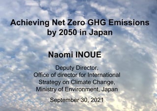 1
Achieving Net Zero GHG Emissions
by 2050 in Japan
Deputy Director,
Office of director for International
Strategy on Climate Change,
Ministry of Environment, Japan
September 30, 2021
Naomi INOUE
 