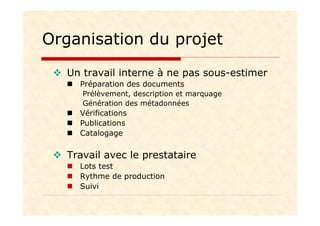 Organisation du projet
Un travail interne à ne pas sous-estimer
Préparation des documents
Prélèvement, description et marquage
Génération des métadonnées
Vérifications
Publications
Catalogage
Travail avec le prestataire
Lots test
Rythme de production
Suivi
 