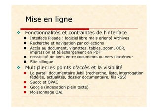 Mise en ligne
Fonctionnalités et contraintes de l’interface
Interface Pleade : logiciel libre mais orienté Archives
Recherche et navigation par collections
Accès au document, vignettes, tables, zoom, OCR,
impression et téléchargement en PDF
Possibilité de liens entre documents ou vers l’extérieur
Site bilingue
Multiplier les points d’accès et la visibilité
Le portail documentaire Jubil (recherche, liste, interrogation
fédérée, actualités, dossier documentaire, fils RSS)
Sudoc et OPAC
Google (indexation plein texte)
Moissonnage OAI
 