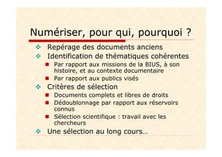 Numériser, pour qui, pourquoi ?
Repérage des documents anciens
Identification de thématiques cohérentes
Par rapport aux missions de la BIUS, à son
histoire, et au contexte documentaire
Par rapport aux publics visés
Critères de sélection
Documents complets et libres de droits
Dédoublonnage par rapport aux réservoirs
connus
Sélection scientifique : travail avec les
chercheurs
Une sélection au long cours…
 