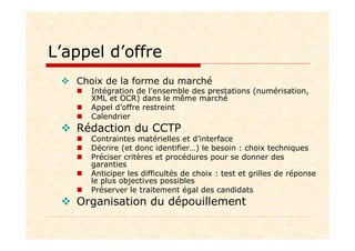 L’appel d’offre
Choix de la forme du marché
Intégration de l’ensemble des prestations (numérisation,
XML et OCR) dans le même marché
Appel d’offre restreint
Calendrier
Rédaction du CCTP
Contraintes matérielles et d’interface
Décrire (et donc identifier…) le besoin : choix techniques
Préciser critères et procédures pour se donner des
garanties
Anticiper les difficultés de choix : test et grilles de réponse
le plus objectives possibles
Préserver le traitement égal des candidats
Organisation du dépouillement
 