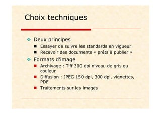 Choix techniques
Deux principes
Essayer de suivre les standards en vigueur
Recevoir des documents « prêts à publier »
Formats d’image
Archivage : Tiff 300 dpi niveau de gris ou
couleur
Diffusion : JPEG 150 dpi, 300 dpi, vignettes,
PDF
Traitements sur les images
 