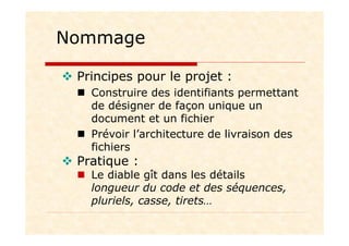 Nommage
Principes pour le projet :
Construire des identifiants permettant
de désigner de façon unique un
document et un fichier
Prévoir l’architecture de livraison des
fichiers
Pratique :
Le diable gît dans les détails
longueur du code et des séquences,
pluriels, casse, tirets…
 