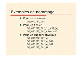 Exemples de nommage
Pour un document
GR_000327_001
Pour un fichier
GR_000327_001_J1_453.jpg
GR_000327_001_folios.xml
Pour un support physique
GR_000327_001_A
GR_000328_001_A_001
GR_000328_001_A_002
GR_000327_001_D
 