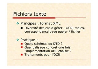 Fichiers texte
Principes : format XML
Diversité des cas à gérer : OCR, tables,
correspondance page papier / fichier
Pratique :
Quels schémas ou DTD ?
Quel balisage concret une fois
l’implémentation XML choisie ?
Traitements pour l’OCR
 