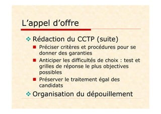 L’appel d’offre
Rédaction du CCTP (suite)
Préciser critères et procédures pour se
donner des garanties
Anticiper les difficultés de choix : test et
grilles de réponse le plus objectives
possibles
Préserver le traitement égal des
candidats
Organisation du dépouillement
 