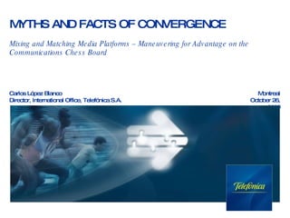 MYTHS AND FACTS OF CONVERGENCE Mixing and Matching Media Platforms – Maneuvering for Advantage on the Communications Chess Board Carlos López Blanco Director, International Office, Telefónica S.A. Montreal October 26, 2009 