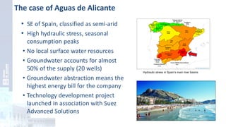 The case of Aguas de Alicante
• SE of Spain, classified as semi-arid
• High hydraulic stress, seasonal
consumption peaks
• No local surface water resources
• Groundwater accounts for almost
50% of the supply (20 wells)
• Groundwater abstraction means the
highest energy bill for the company
• Technology development project
launched in association with Suez
Advanced Solutions
Hydraulic stress in Spain’s main river basins
 
