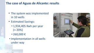 The case of Aguas de Alicante: results
• The system was implemented
in 10 wells
• Estimated Savings:
• 1,934,405 Kwh per year
( 20%)
• 260,000 €
• Implementation in all wells
under way
 