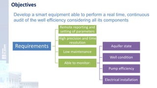 Objectives
Develop a smart equipment able to perform a real time, continuous
audit of the well efficiency considering all its components
Requirements
Remote reporting and
setting of parameters
High precision and time
resolution
Low maintenance
Able to monitor:
Aquifer state
Well condition
Pump efficiency
Electrical installation
 