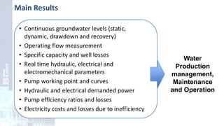 Main Results
• Continuous groundwater levels (static,
dynamic, drawdown and recovery)
• Operating flow measurement
• Specific capacity and well losses
• Real time hydraulic, electrical and
electromechanical parameters
• Pump working point and curves
• Hydraulic and electrical demanded power
• Pump efficiency ratios and losses
• Electricity costs and losses due to inefficiency
Water
Production
management,
Maintenance
and Operation
 