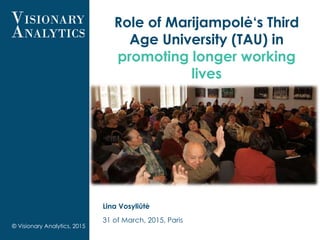 Role of Marijampolė‘s Third
Age University (TAU) in
promoting longer working
lives
Lina Vosyliūtė
31 of March, 2015, Paris
© Visionary Analytics, 2015
 