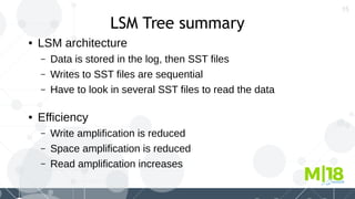 15
LSM Tree summary
● LSM architecture
– Data is stored in the log, then SST files
– Writes to SST files are sequential
– Have to look in several SST files to read the data
● Efficiency
– Write amplification is reduced
– Space amplification is reduced
– Read amplification increases
 