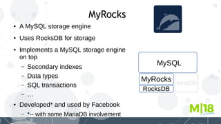 18
MyRocks
● A MySQL storage engine
● Uses RocksDB for storage
● Implements a MySQL storage engine
on top
– Secondary indexes
– Data types
– SQL transactions
– …
● Developed* and used by Facebook
– *-- with some MariaDB involvement
MyRocks
RocksDB
MySQL
InnoDB
 