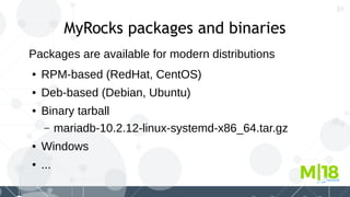 31
MyRocks packages and binaries
Packages are available for modern distributions
● RPM-based (RedHat, CentOS)
● Deb-based (Debian, Ubuntu)
● Binary tarball
– mariadb-10.2.12-linux-systemd-x86_64.tar.gz
● Windows
● ...
 