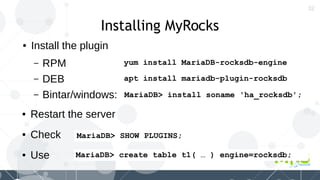 32
Installing MyRocks
● Install the plugin
– RPM
– DEB
– Bintar/windows:
apt install mariadb-plugin-rocksdb
MariaDB> install soname 'ha_rocksdb';
MariaDB> create table t1( … ) engine=rocksdb;
yum install MariaDB-rocksdb-engine
● Restart the server
● Check
● Use
MariaDB> SHOW PLUGINS;
 