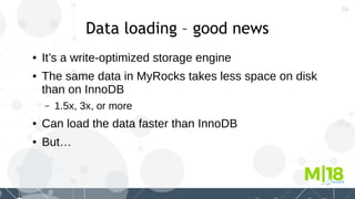 34
Data loading – good news
● It’s a write-optimized storage engine
● The same data in MyRocks takes less space on disk
than on InnoDB
– 1.5x, 3x, or more
● Can load the data faster than InnoDB
● But…
 