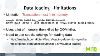 35
Data loading – limitations
● Limitation: Transaction must fit in memory
mysql> ALTER TABLE big_table ENGINE=RocksDB;
ERROR 2013 (HY000): Lost connection to MySQL server during query
● Uses a lot of memory, then killed by OOM killer.
● Need to use special settings for loading data
– https://mariadb.com/kb/en/library/loading-data-into-myrocks/
– https://github.com/facebook/mysql-5.6/wiki/data-loading
 