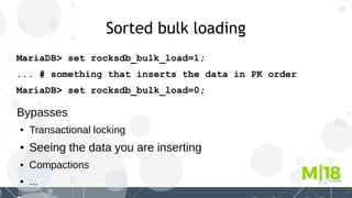 36
Sorted bulk loading
MariaDB> set rocksdb_bulk_load=1;
... # something that inserts the data in PK order
MariaDB> set rocksdb_bulk_load=0;
Bypasses
● Transactional locking
● Seeing the data you are inserting
● Compactions
● ...
 