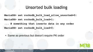 37
Unsorted bulk loading
MariaDB> set rocksdb_bulk_load_allow_unsorted=0;
MariaDB> set rocksdb_bulk_load=1;
... # something that inserts data in any order
MariaDB> set rocksdb_bulk_load=0;
● Same as previous but doesn’t require PK order
 