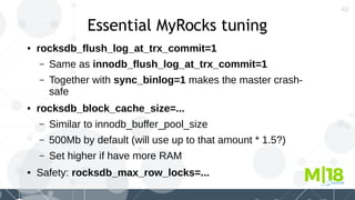 42
Essential MyRocks tuning
● rocksdb_flush_log_at_trx_commit=1
– Same as innodb_flush_log_at_trx_commit=1
– Together with sync_binlog=1 makes the master crash-
safe
● rocksdb_block_cache_size=...
– Similar to innodb_buffer_pool_size
– 500Mb by default (will use up to that amount * 1.5?)
– Set higher if have more RAM
● Safety: rocksdb_max_row_locks=...
 