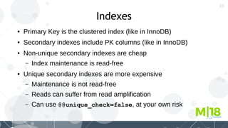 43
Indexes
● Primary Key is the clustered index (like in InnoDB)
● Secondary indexes include PK columns (like in InnoDB)
● Non-unique secondary indexes are cheap
– Index maintenance is read-free
● Unique secondary indexes are more expensive
– Maintenance is not read-free
– Reads can suffer from read amplification
– Can use @@unique_check=false, at your own risk
 