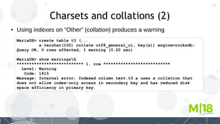 45
Charsets and collations (2)
● Using indexes on “Other” (collation) produces a warning
MariaDB> create table t3 (...
a varchar(100) collate utf8_general_ci, key(a)) engine=rocksdb;
Query OK, 0 rows affected, 1 warning (0.20 sec)
MariaDB> show warningsG
*************************** 1. row ***************************
Level: Warning
Code: 1815
Message: Internal error: Indexed column test.t3.a uses a collation that
does not allow index-only access in secondary key and has reduced disk
space efficiency in primary key.
 