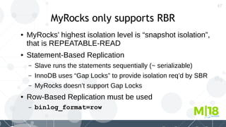 47
MyRocks only supports RBR
● MyRocks’ highest isolation level is “snapshot isolation”,
that is REPEATABLE-READ
● Statement-Based Replication
– Slave runs the statements sequentially (~ serializable)
– InnoDB uses “Gap Locks” to provide isolation req’d by SBR
– MyRocks doesn’t support Gap Locks
● Row-Based Replication must be used
– binlog_format=row
 
