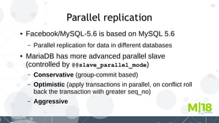 48
Parallel replication
● Facebook/MySQL-5.6 is based on MySQL 5.6
– Parallel replication for data in different databases
● MariaDB has more advanced parallel slave
(controlled by @@slave_parallel_mode)
– Conservative (group-commit based)
– Optimistic (apply transactions in parallel, on conflict roll
back the transaction with greater seq_no)
– Aggressive
 
