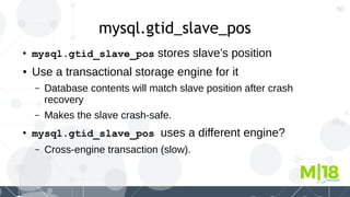 50
mysql.gtid_slave_pos
●
mysql.gtid_slave_pos stores slave’s position
● Use a transactional storage engine for it
– Database contents will match slave position after crash
recovery
– Makes the slave crash-safe.
●
mysql.gtid_slave_pos uses a different engine?
– Cross-engine transaction (slow).
 