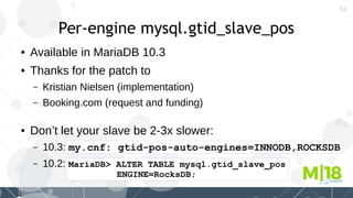 52
Per-engine mysql.gtid_slave_pos
● Available in MariaDB 10.3
● Thanks for the patch to
– Kristian Nielsen (implementation)
– Booking.com (request and funding)
● Don’t let your slave be 2-3x slower:
– 10.3: my.cnf: gtid-pos-auto-engines=INNODB,ROCKSDB
– 10.2: MariaDB> ALTER TABLE mysql.gtid_slave_pos
ENGINE=RocksDB;
 
