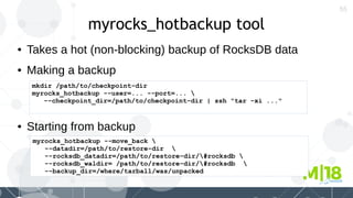 55
myrocks_hotbackup tool
● Takes a hot (non-blocking) backup of RocksDB data
mkdir /path/to/checkpoint-dir
myrocks_hotbackup --user=... --port=... 
--checkpoint_dir=/path/to/checkpoint-dir | ssh "tar -xi ..."
myrocks_hotbackup --move_back 
--datadir=/path/to/restore-dir 
--rocksdb_datadir=/path/to/restore-dir/#rocksdb 
--rocksdb_waldir= /path/to/restore-dir/#rocksdb 
--backup_dir=/where/tarball/was/unpacked
● Making a backup
● Starting from backup
 