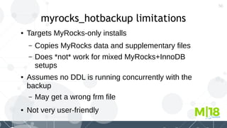 56
myrocks_hotbackup limitations
● Targets MyRocks-only installs
– Copies MyRocks data and supplementary files
– Does *not* work for mixed MyRocks+InnoDB
setups
● Assumes no DDL is running concurrently with the
backup
– May get a wrong frm file
● Not very user-friendly
 
