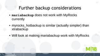 57
Further backup considerations
● mariabackup does not work with MyRocks
currently
● myrocks_hotbackup is similar (actually simpler) than
xtrabackup
● Will look at making mariabackup work with MyRocks
 