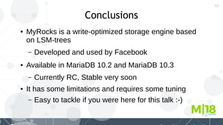 60
Conclusions
● MyRocks is a write-optimized storage engine based
on LSM-trees
– Developed and used by Facebook
● Available in MariaDB 10.2 and MariaDB 10.3
– Currently RC, Stable very soon
● It has some limitations and requires some tuning
– Easy to tackle if you were here for this talk :-)
 