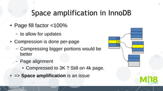 8
Space amplification in InnoDB
● Page fill factor <100%
– to allow for updates
● Compression is done per-page
– Compressing bigger portions would be
better
– Page alignment
● Compressed to 3K ? Still on 4k page.
● => Space amplification is an issue
 