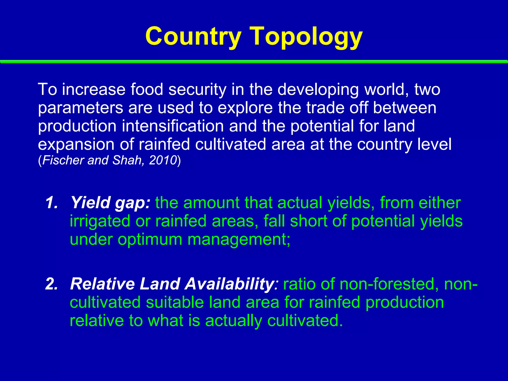 Country Topology
To increase food security in the developing world, two
parameters are used to explore the trade off between
production intensification and the potential for land
expansion of rainfed cultivated area at the country level
(Fischer and Shah, 2010)


 1. Yield gap: the amount that actual yields, from either
    irrigated or rainfed areas, fall short of potential yields
    under optimum management;

 2. Relative Land Availability: ratio of non-forested, non-
    cultivated suitable land area for rainfed production
    relative to what is actually cultivated.
 