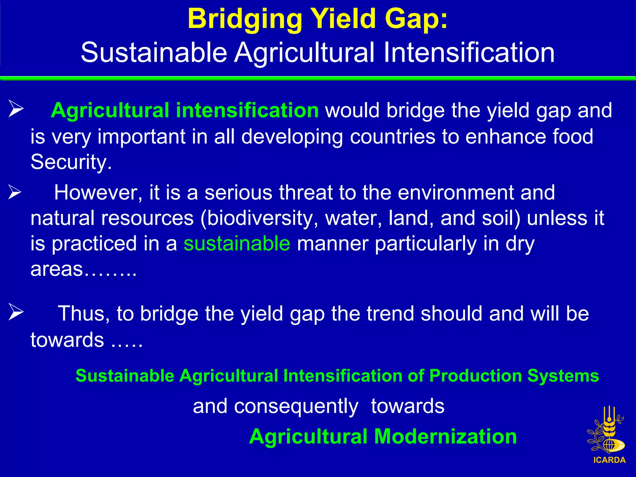 Bridging Yield Gap:
         Sustainable Agricultural Intensification
   Agricultural intensification would bridge the yield gap and
 is very important in all developing countries to enhance food
 Security.
 However, it is a serious threat to the environment and
 natural resources (biodiversity, water, land, and soil) unless it
 is practiced in a sustainable manner particularly in dry
 areas……..

      Thus, to bridge the yield gap the trend should and will be
    towards .….
        Sustainable Agricultural Intensification of Production Systems
                     and consequently towards
                          Agricultural Modernization
 