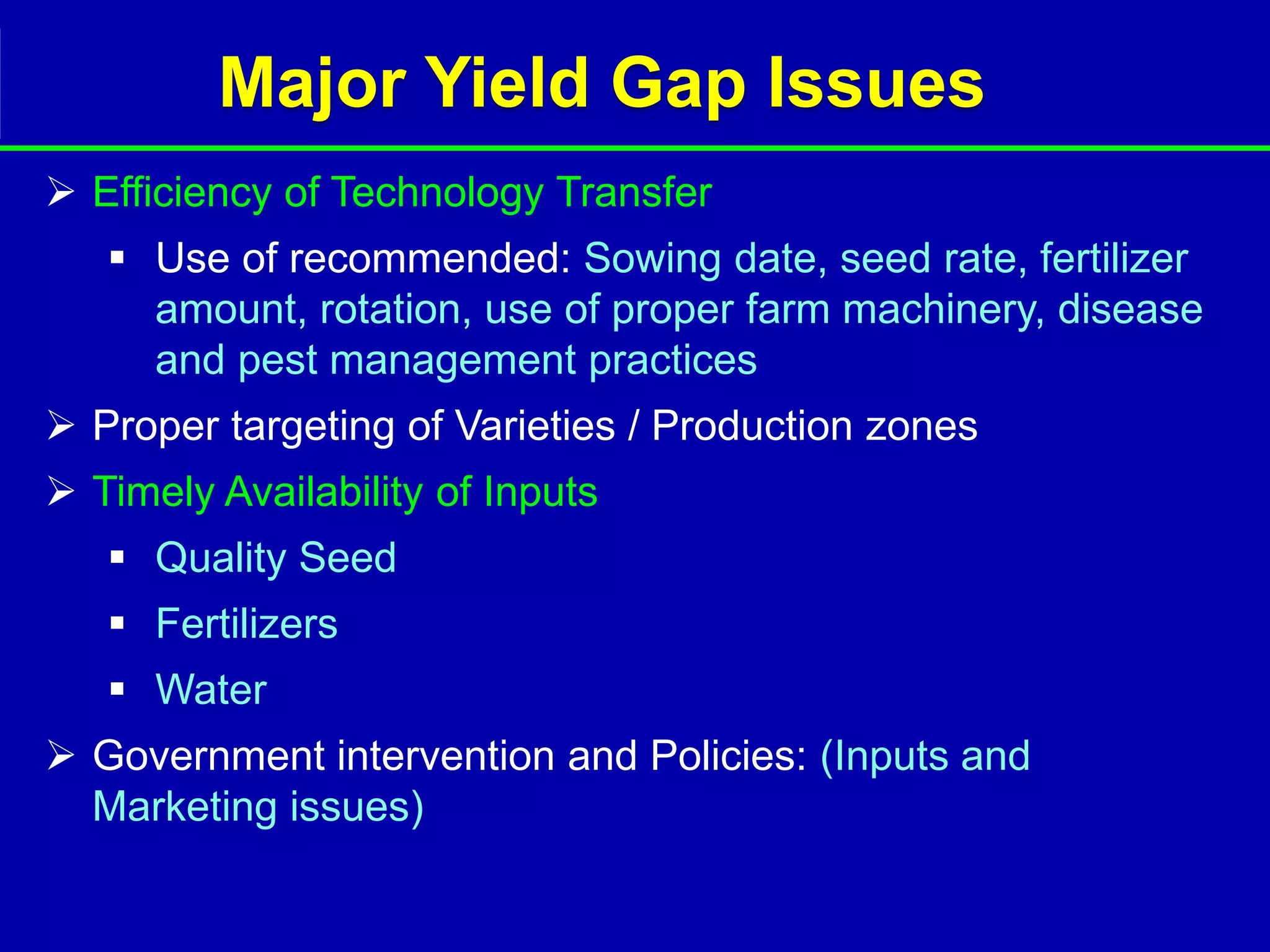 Major Yield Gap Issues
 Efficiency of Technology Transfer
    Use of recommended: Sowing date, seed rate, fertilizer
     amount, rotation, use of proper farm machinery, disease
     and pest management practices
 Proper targeting of Varieties / Production zones
 Timely Availability of Inputs
    Quality Seed
    Fertilizers
    Water
 Government intervention and Policies: (Inputs and
  Marketing issues)
 